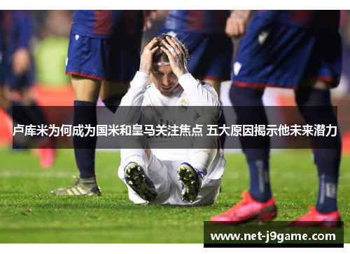 卢库米为何成为国米和皇马关注焦点 五大原因揭示他未来潜力