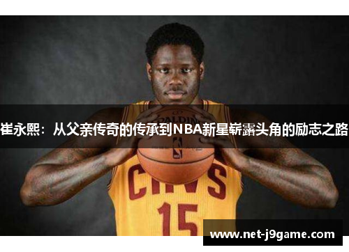 崔永熙：从父亲传奇的传承到NBA新星崭露头角的励志之路