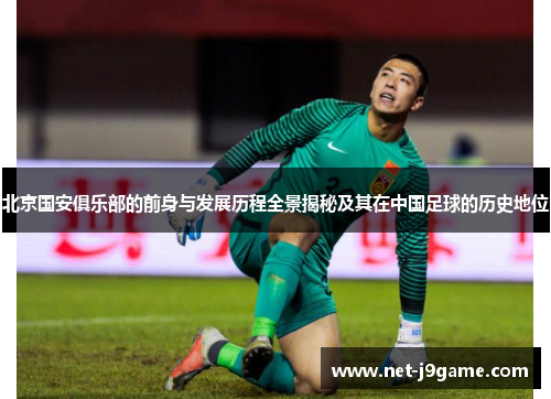 北京国安俱乐部的前身与发展历程全景揭秘及其在中国足球的历史地位