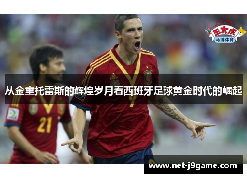 从金童托雷斯的辉煌岁月看西班牙足球黄金时代的崛起